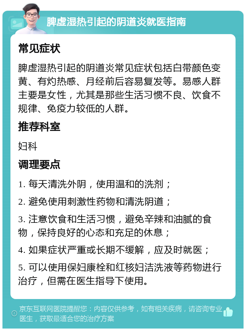 脾虚湿热引起的阴道炎就医指南 常见症状 脾虚湿热引起的阴道炎常见症状包括白带颜色变黄、有灼热感、月经前后容易复发等。易感人群主要是女性，尤其是那些生活习惯不良、饮食不规律、免疫力较低的人群。 推荐科室 妇科 调理要点 1. 每天清洗外阴，使用温和的洗剂； 2. 避免使用刺激性药物和清洗阴道； 3. 注意饮食和生活习惯，避免辛辣和油腻的食物，保持良好的心态和充足的休息； 4. 如果症状严重或长期不缓解，应及时就医； 5. 可以使用保妇康栓和红核妇洁洗液等药物进行治疗，但需在医生指导下使用。