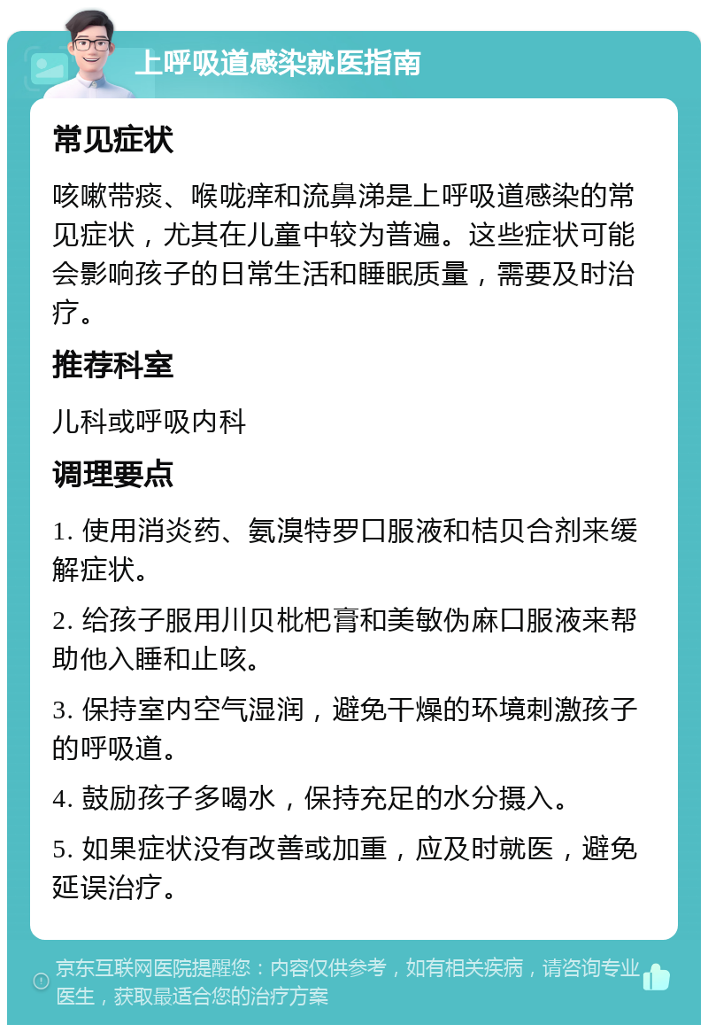 上呼吸道感染就医指南 常见症状 咳嗽带痰、喉咙痒和流鼻涕是上呼吸道感染的常见症状，尤其在儿童中较为普遍。这些症状可能会影响孩子的日常生活和睡眠质量，需要及时治疗。 推荐科室 儿科或呼吸内科 调理要点 1. 使用消炎药、氨溴特罗口服液和桔贝合剂来缓解症状。 2. 给孩子服用川贝枇杷膏和美敏伪麻口服液来帮助他入睡和止咳。 3. 保持室内空气湿润，避免干燥的环境刺激孩子的呼吸道。 4. 鼓励孩子多喝水，保持充足的水分摄入。 5. 如果症状没有改善或加重，应及时就医，避免延误治疗。