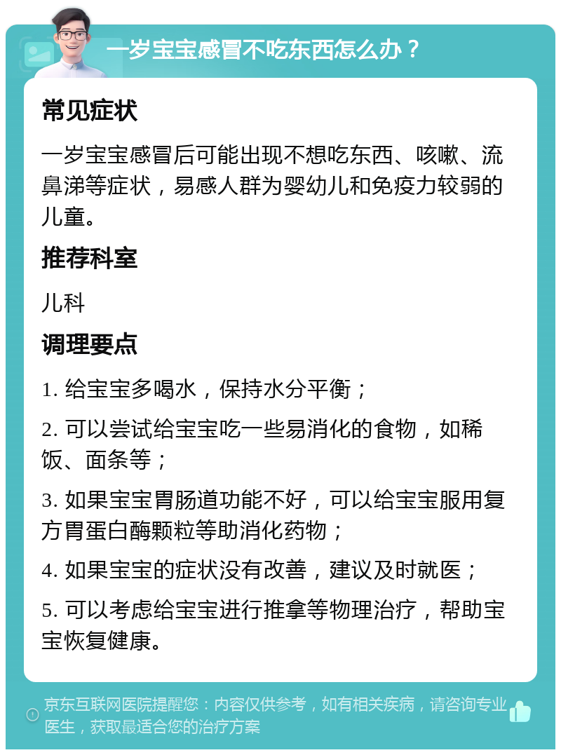 一岁宝宝感冒不吃东西怎么办？ 常见症状 一岁宝宝感冒后可能出现不想吃东西、咳嗽、流鼻涕等症状，易感人群为婴幼儿和免疫力较弱的儿童。 推荐科室 儿科 调理要点 1. 给宝宝多喝水，保持水分平衡； 2. 可以尝试给宝宝吃一些易消化的食物，如稀饭、面条等； 3. 如果宝宝胃肠道功能不好，可以给宝宝服用复方胃蛋白酶颗粒等助消化药物； 4. 如果宝宝的症状没有改善，建议及时就医； 5. 可以考虑给宝宝进行推拿等物理治疗，帮助宝宝恢复健康。