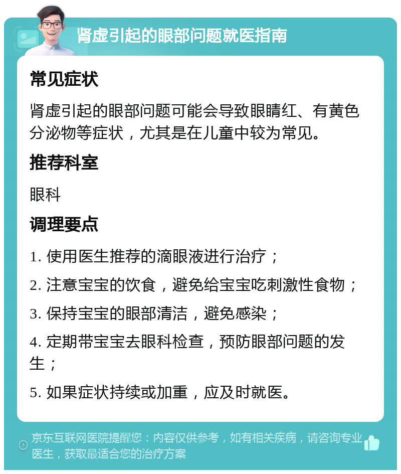 肾虚引起的眼部问题就医指南 常见症状 肾虚引起的眼部问题可能会导致眼睛红、有黄色分泌物等症状，尤其是在儿童中较为常见。 推荐科室 眼科 调理要点 1. 使用医生推荐的滴眼液进行治疗； 2. 注意宝宝的饮食，避免给宝宝吃刺激性食物； 3. 保持宝宝的眼部清洁，避免感染； 4. 定期带宝宝去眼科检查，预防眼部问题的发生； 5. 如果症状持续或加重，应及时就医。