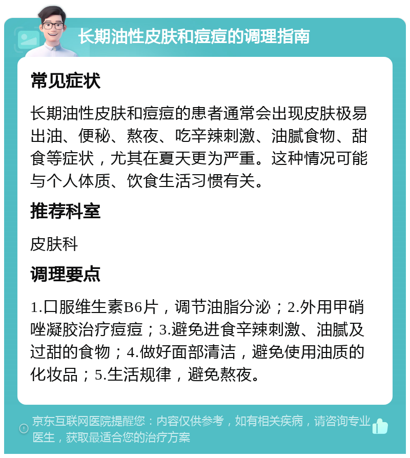 长期油性皮肤和痘痘的调理指南 常见症状 长期油性皮肤和痘痘的患者通常会出现皮肤极易出油、便秘、熬夜、吃辛辣刺激、油腻食物、甜食等症状，尤其在夏天更为严重。这种情况可能与个人体质、饮食生活习惯有关。 推荐科室 皮肤科 调理要点 1.口服维生素B6片，调节油脂分泌；2.外用甲硝唑凝胶治疗痘痘；3.避免进食辛辣刺激、油腻及过甜的食物；4.做好面部清洁，避免使用油质的化妆品；5.生活规律，避免熬夜。