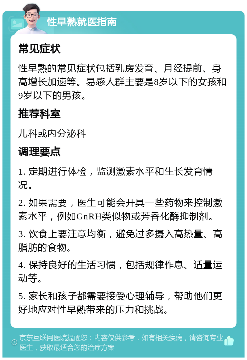 性早熟就医指南 常见症状 性早熟的常见症状包括乳房发育、月经提前、身高增长加速等。易感人群主要是8岁以下的女孩和9岁以下的男孩。 推荐科室 儿科或内分泌科 调理要点 1. 定期进行体检，监测激素水平和生长发育情况。 2. 如果需要，医生可能会开具一些药物来控制激素水平，例如GnRH类似物或芳香化酶抑制剂。 3. 饮食上要注意均衡，避免过多摄入高热量、高脂肪的食物。 4. 保持良好的生活习惯，包括规律作息、适量运动等。 5. 家长和孩子都需要接受心理辅导，帮助他们更好地应对性早熟带来的压力和挑战。