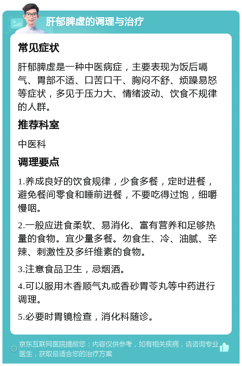 肝郁脾虚的调理与治疗 常见症状 肝郁脾虚是一种中医病症，主要表现为饭后嗝气、胃部不适、口苦口干、胸闷不舒、烦躁易怒等症状，多见于压力大、情绪波动、饮食不规律的人群。 推荐科室 中医科 调理要点 1.养成良好的饮食规律，少食多餐，定时进餐，避免餐间零食和睡前进餐，不要吃得过饱，细嚼慢咽。 2.一般应进食柔软、易消化、富有营养和足够热量的食物。宜少量多餐。勿食生、冷、油腻、辛辣、刺激性及多纤维素的食物。 3.注意食品卫生，忌烟酒。 4.可以服用木香顺气丸或香砂胃苓丸等中药进行调理。 5.必要时胃镜检查，消化科随诊。