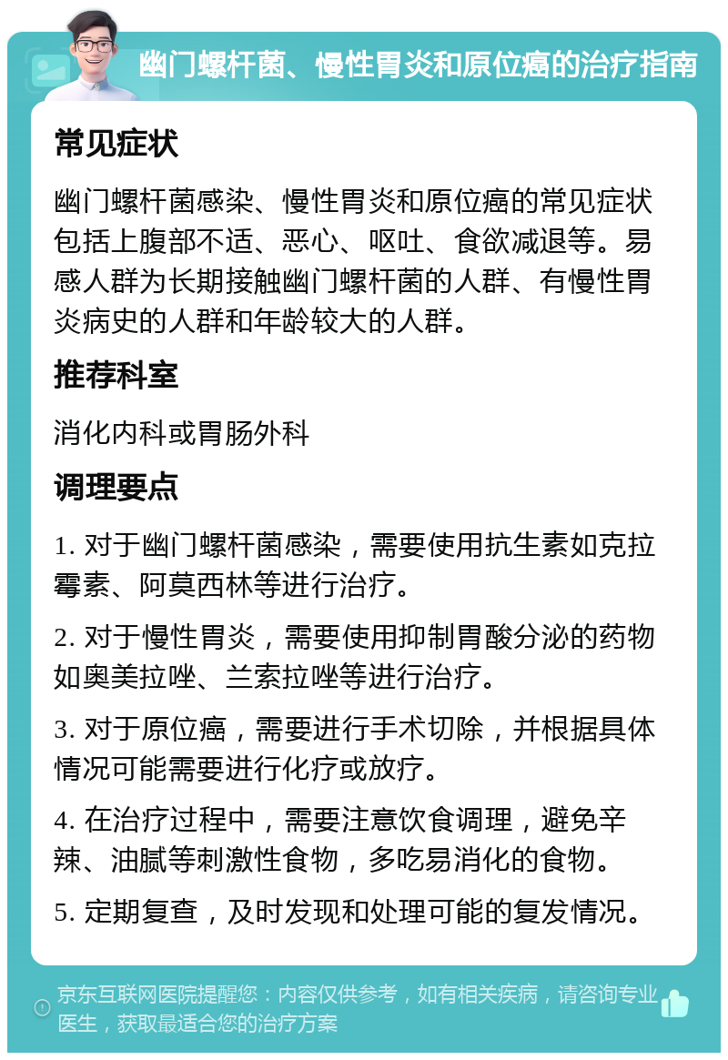 幽门螺杆菌、慢性胃炎和原位癌的治疗指南 常见症状 幽门螺杆菌感染、慢性胃炎和原位癌的常见症状包括上腹部不适、恶心、呕吐、食欲减退等。易感人群为长期接触幽门螺杆菌的人群、有慢性胃炎病史的人群和年龄较大的人群。 推荐科室 消化内科或胃肠外科 调理要点 1. 对于幽门螺杆菌感染，需要使用抗生素如克拉霉素、阿莫西林等进行治疗。 2. 对于慢性胃炎，需要使用抑制胃酸分泌的药物如奥美拉唑、兰索拉唑等进行治疗。 3. 对于原位癌，需要进行手术切除，并根据具体情况可能需要进行化疗或放疗。 4. 在治疗过程中，需要注意饮食调理，避免辛辣、油腻等刺激性食物，多吃易消化的食物。 5. 定期复查，及时发现和处理可能的复发情况。