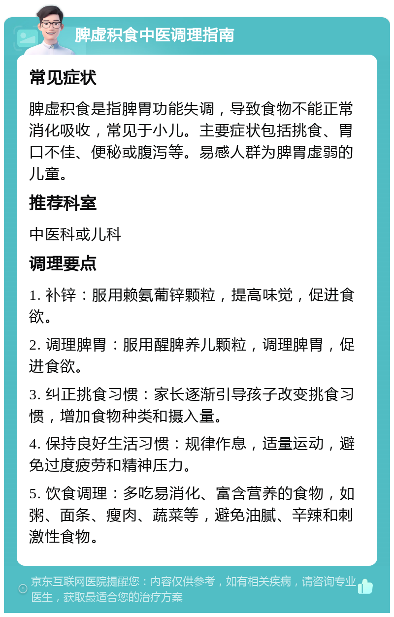 脾虚积食中医调理指南 常见症状 脾虚积食是指脾胃功能失调，导致食物不能正常消化吸收，常见于小儿。主要症状包括挑食、胃口不佳、便秘或腹泻等。易感人群为脾胃虚弱的儿童。 推荐科室 中医科或儿科 调理要点 1. 补锌：服用赖氨葡锌颗粒，提高味觉，促进食欲。 2. 调理脾胃：服用醒脾养儿颗粒，调理脾胃，促进食欲。 3. 纠正挑食习惯：家长逐渐引导孩子改变挑食习惯，增加食物种类和摄入量。 4. 保持良好生活习惯：规律作息，适量运动，避免过度疲劳和精神压力。 5. 饮食调理：多吃易消化、富含营养的食物，如粥、面条、瘦肉、蔬菜等，避免油腻、辛辣和刺激性食物。