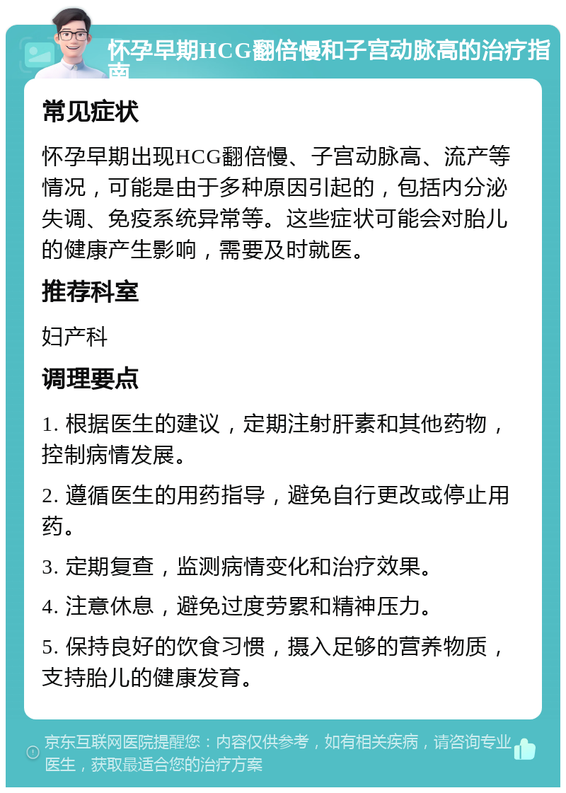 怀孕早期HCG翻倍慢和子宫动脉高的治疗指南 常见症状 怀孕早期出现HCG翻倍慢、子宫动脉高、流产等情况，可能是由于多种原因引起的，包括内分泌失调、免疫系统异常等。这些症状可能会对胎儿的健康产生影响，需要及时就医。 推荐科室 妇产科 调理要点 1. 根据医生的建议，定期注射肝素和其他药物，控制病情发展。 2. 遵循医生的用药指导，避免自行更改或停止用药。 3. 定期复查，监测病情变化和治疗效果。 4. 注意休息，避免过度劳累和精神压力。 5. 保持良好的饮食习惯，摄入足够的营养物质，支持胎儿的健康发育。