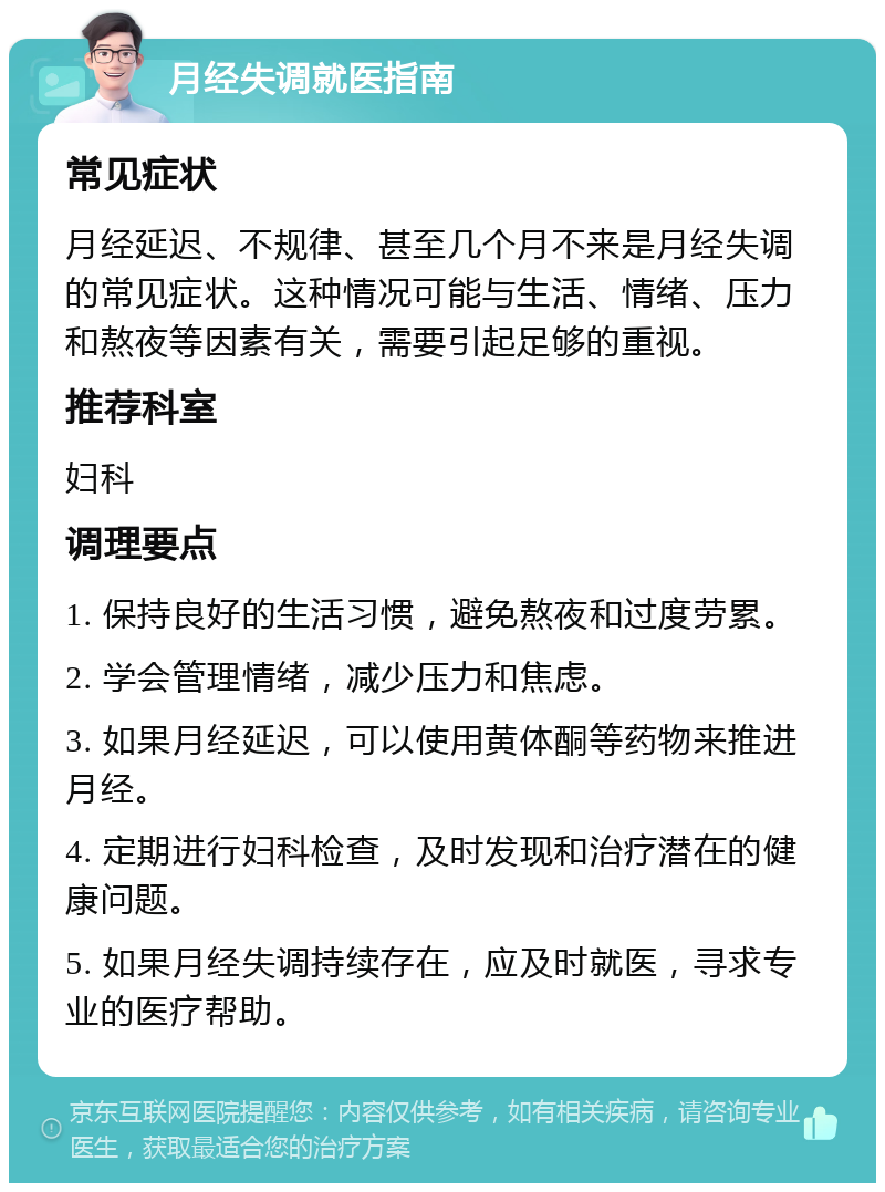 月经失调就医指南 常见症状 月经延迟、不规律、甚至几个月不来是月经失调的常见症状。这种情况可能与生活、情绪、压力和熬夜等因素有关，需要引起足够的重视。 推荐科室 妇科 调理要点 1. 保持良好的生活习惯，避免熬夜和过度劳累。 2. 学会管理情绪，减少压力和焦虑。 3. 如果月经延迟，可以使用黄体酮等药物来推进月经。 4. 定期进行妇科检查，及时发现和治疗潜在的健康问题。 5. 如果月经失调持续存在，应及时就医，寻求专业的医疗帮助。