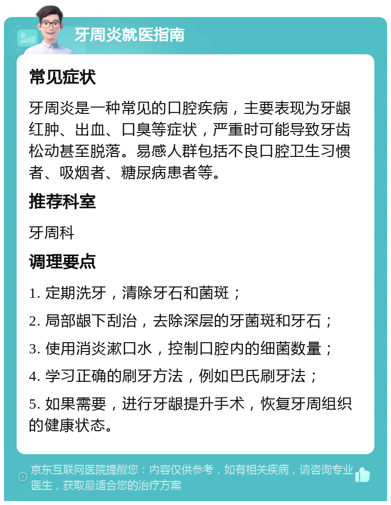 牙周炎就医指南 常见症状 牙周炎是一种常见的口腔疾病，主要表现为牙龈红肿、出血、口臭等症状，严重时可能导致牙齿松动甚至脱落。易感人群包括不良口腔卫生习惯者、吸烟者、糖尿病患者等。 推荐科室 牙周科 调理要点 1. 定期洗牙，清除牙石和菌斑； 2. 局部龈下刮治，去除深层的牙菌斑和牙石； 3. 使用消炎漱口水，控制口腔内的细菌数量； 4. 学习正确的刷牙方法，例如巴氏刷牙法； 5. 如果需要，进行牙龈提升手术，恢复牙周组织的健康状态。