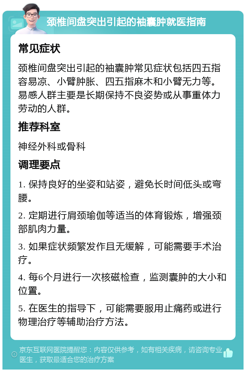 颈椎间盘突出引起的袖囊肿就医指南 常见症状 颈椎间盘突出引起的袖囊肿常见症状包括四五指容易凉、小臂肿胀、四五指麻木和小臂无力等。易感人群主要是长期保持不良姿势或从事重体力劳动的人群。 推荐科室 神经外科或骨科 调理要点 1. 保持良好的坐姿和站姿，避免长时间低头或弯腰。 2. 定期进行肩颈瑜伽等适当的体育锻炼，增强颈部肌肉力量。 3. 如果症状频繁发作且无缓解，可能需要手术治疗。 4. 每6个月进行一次核磁检查，监测囊肿的大小和位置。 5. 在医生的指导下，可能需要服用止痛药或进行物理治疗等辅助治疗方法。