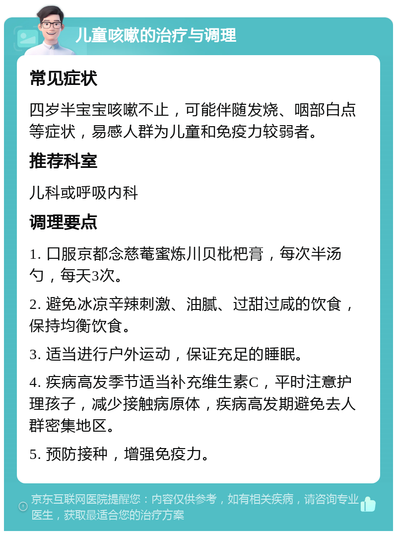 儿童咳嗽的治疗与调理 常见症状 四岁半宝宝咳嗽不止，可能伴随发烧、咽部白点等症状，易感人群为儿童和免疫力较弱者。 推荐科室 儿科或呼吸内科 调理要点 1. 口服京都念慈菴蜜炼川贝枇杷膏，每次半汤勺，每天3次。 2. 避免冰凉辛辣刺激、油腻、过甜过咸的饮食，保持均衡饮食。 3. 适当进行户外运动，保证充足的睡眠。 4. 疾病高发季节适当补充维生素C，平时注意护理孩子，减少接触病原体，疾病高发期避免去人群密集地区。 5. 预防接种，增强免疫力。