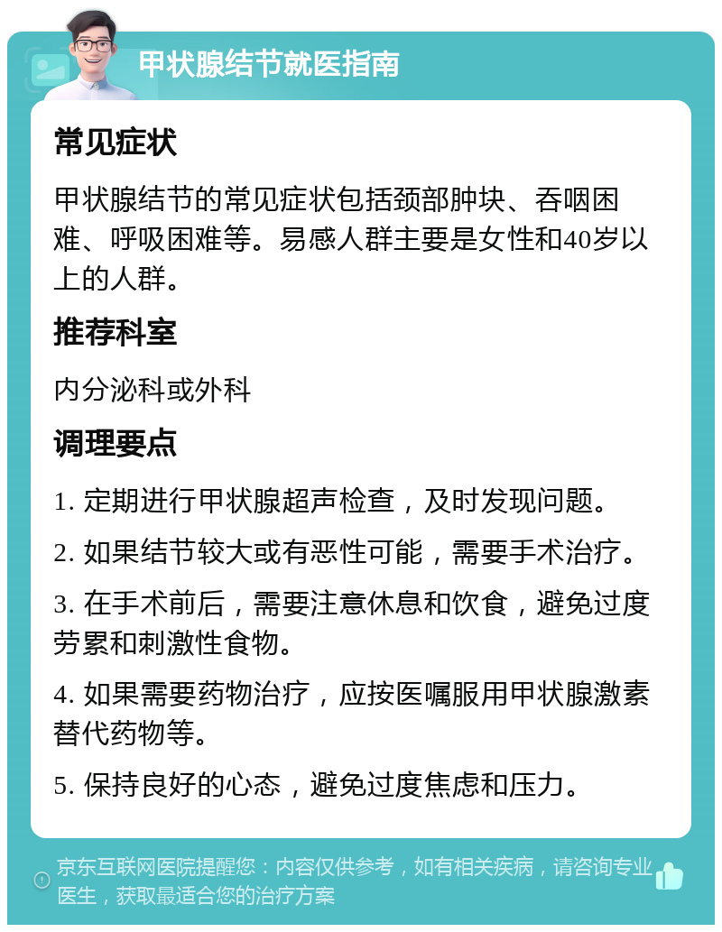 甲状腺结节就医指南 常见症状 甲状腺结节的常见症状包括颈部肿块、吞咽困难、呼吸困难等。易感人群主要是女性和40岁以上的人群。 推荐科室 内分泌科或外科 调理要点 1. 定期进行甲状腺超声检查，及时发现问题。 2. 如果结节较大或有恶性可能，需要手术治疗。 3. 在手术前后，需要注意休息和饮食，避免过度劳累和刺激性食物。 4. 如果需要药物治疗，应按医嘱服用甲状腺激素替代药物等。 5. 保持良好的心态，避免过度焦虑和压力。