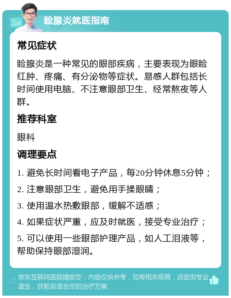 睑腺炎就医指南 常见症状 睑腺炎是一种常见的眼部疾病，主要表现为眼睑红肿、疼痛、有分泌物等症状。易感人群包括长时间使用电脑、不注意眼部卫生、经常熬夜等人群。 推荐科室 眼科 调理要点 1. 避免长时间看电子产品，每20分钟休息5分钟； 2. 注意眼部卫生，避免用手揉眼睛； 3. 使用温水热敷眼部，缓解不适感； 4. 如果症状严重，应及时就医，接受专业治疗； 5. 可以使用一些眼部护理产品，如人工泪液等，帮助保持眼部湿润。