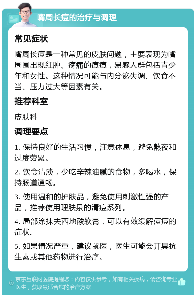 嘴周长痘的治疗与调理 常见症状 嘴周长痘是一种常见的皮肤问题，主要表现为嘴周围出现红肿、疼痛的痘痘，易感人群包括青少年和女性。这种情况可能与内分泌失调、饮食不当、压力过大等因素有关。 推荐科室 皮肤科 调理要点 1. 保持良好的生活习惯，注意休息，避免熬夜和过度劳累。 2. 饮食清淡，少吃辛辣油腻的食物，多喝水，保持肠道通畅。 3. 使用温和的护肤品，避免使用刺激性强的产品，推荐使用理肤泉的清痘系列。 4. 局部涂抹夫西地酸软膏，可以有效缓解痘痘的症状。 5. 如果情况严重，建议就医，医生可能会开具抗生素或其他药物进行治疗。