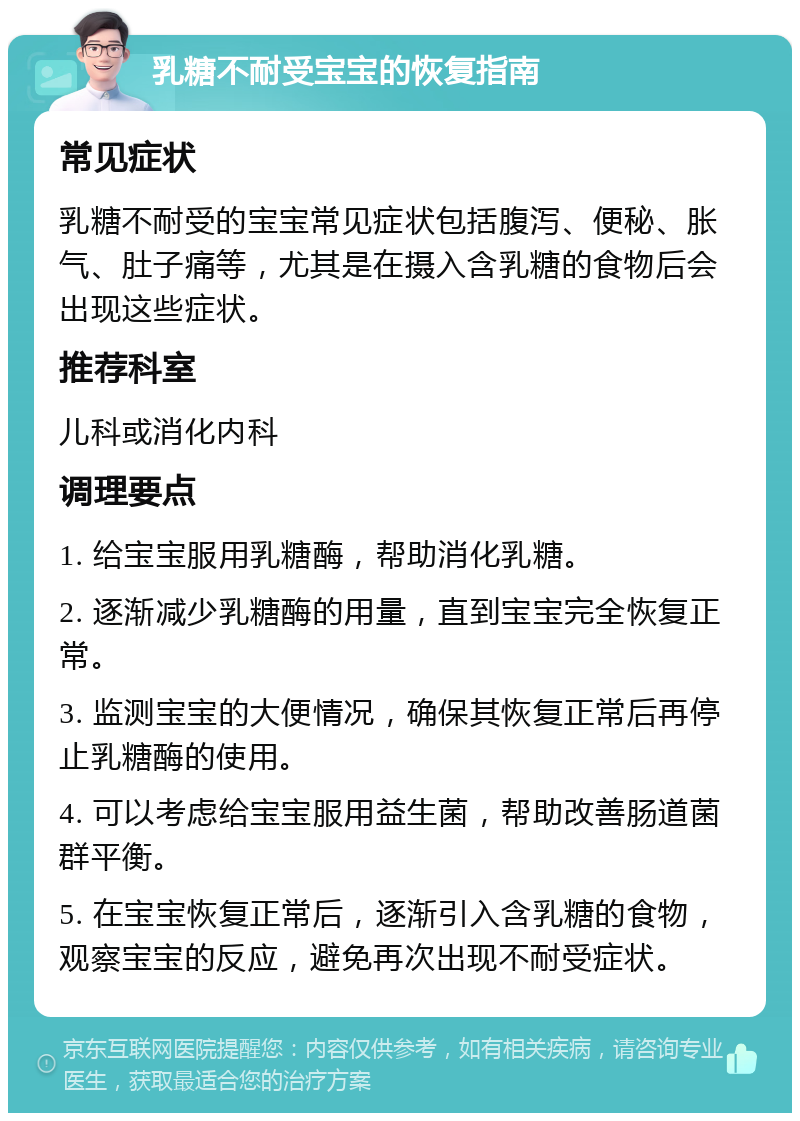 乳糖不耐受宝宝的恢复指南 常见症状 乳糖不耐受的宝宝常见症状包括腹泻、便秘、胀气、肚子痛等，尤其是在摄入含乳糖的食物后会出现这些症状。 推荐科室 儿科或消化内科 调理要点 1. 给宝宝服用乳糖酶，帮助消化乳糖。 2. 逐渐减少乳糖酶的用量，直到宝宝完全恢复正常。 3. 监测宝宝的大便情况，确保其恢复正常后再停止乳糖酶的使用。 4. 可以考虑给宝宝服用益生菌，帮助改善肠道菌群平衡。 5. 在宝宝恢复正常后，逐渐引入含乳糖的食物，观察宝宝的反应，避免再次出现不耐受症状。