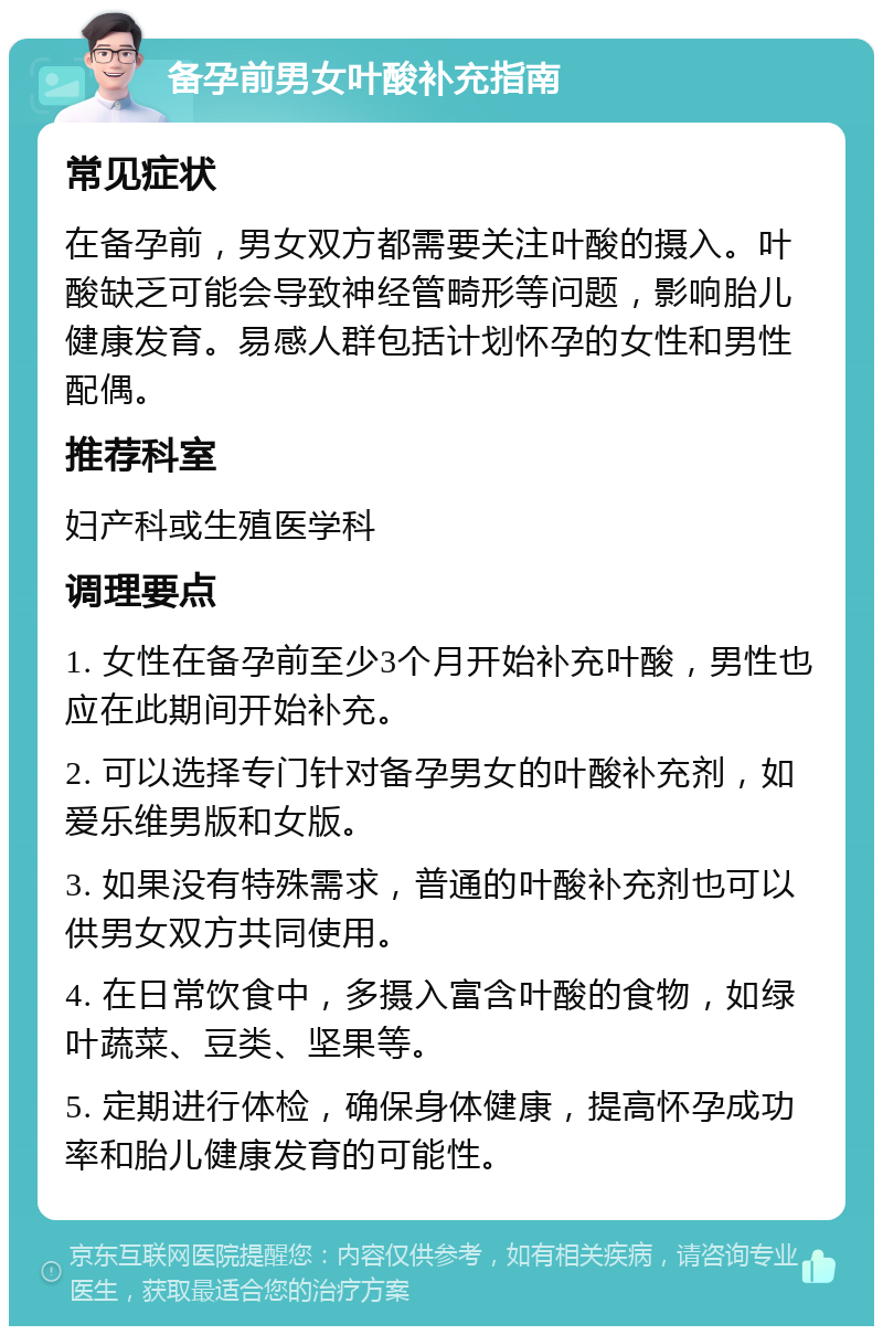 备孕前男女叶酸补充指南 常见症状 在备孕前，男女双方都需要关注叶酸的摄入。叶酸缺乏可能会导致神经管畸形等问题，影响胎儿健康发育。易感人群包括计划怀孕的女性和男性配偶。 推荐科室 妇产科或生殖医学科 调理要点 1. 女性在备孕前至少3个月开始补充叶酸，男性也应在此期间开始补充。 2. 可以选择专门针对备孕男女的叶酸补充剂，如爱乐维男版和女版。 3. 如果没有特殊需求，普通的叶酸补充剂也可以供男女双方共同使用。 4. 在日常饮食中，多摄入富含叶酸的食物，如绿叶蔬菜、豆类、坚果等。 5. 定期进行体检，确保身体健康，提高怀孕成功率和胎儿健康发育的可能性。