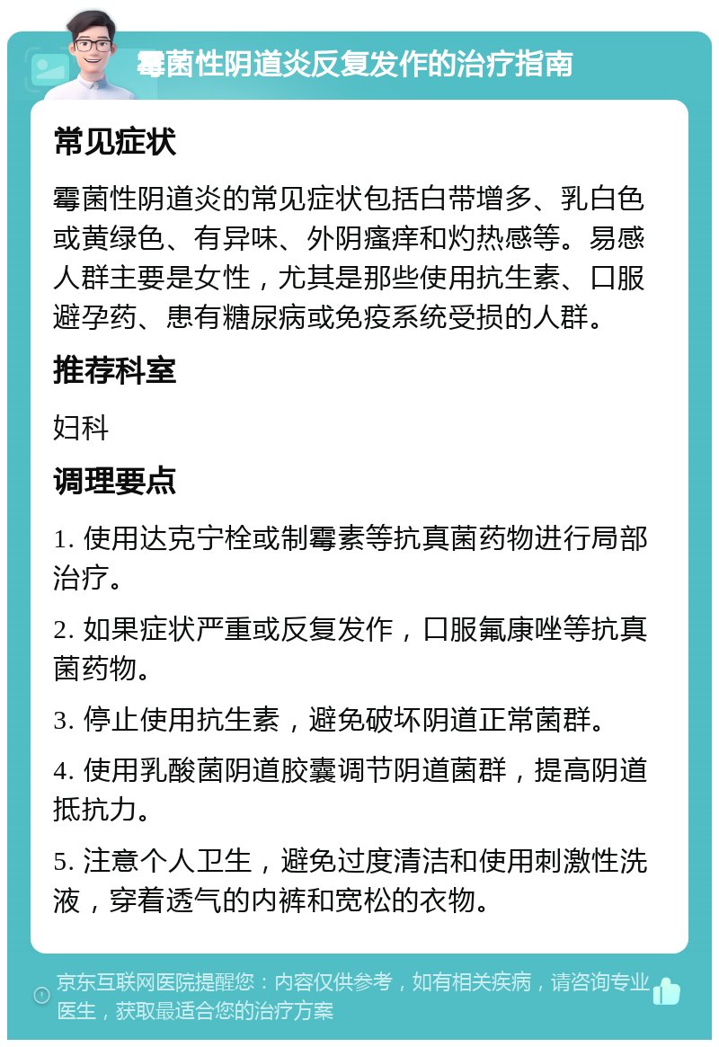 霉菌性阴道炎反复发作的治疗指南 常见症状 霉菌性阴道炎的常见症状包括白带增多、乳白色或黄绿色、有异味、外阴瘙痒和灼热感等。易感人群主要是女性，尤其是那些使用抗生素、口服避孕药、患有糖尿病或免疫系统受损的人群。 推荐科室 妇科 调理要点 1. 使用达克宁栓或制霉素等抗真菌药物进行局部治疗。 2. 如果症状严重或反复发作，口服氟康唑等抗真菌药物。 3. 停止使用抗生素，避免破坏阴道正常菌群。 4. 使用乳酸菌阴道胶囊调节阴道菌群，提高阴道抵抗力。 5. 注意个人卫生，避免过度清洁和使用刺激性洗液，穿着透气的内裤和宽松的衣物。