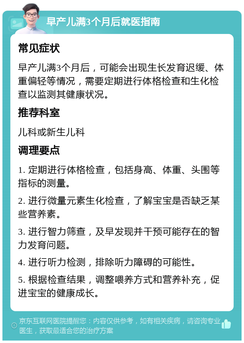 早产儿满3个月后就医指南 常见症状 早产儿满3个月后，可能会出现生长发育迟缓、体重偏轻等情况，需要定期进行体格检查和生化检查以监测其健康状况。 推荐科室 儿科或新生儿科 调理要点 1. 定期进行体格检查，包括身高、体重、头围等指标的测量。 2. 进行微量元素生化检查，了解宝宝是否缺乏某些营养素。 3. 进行智力筛查，及早发现并干预可能存在的智力发育问题。 4. 进行听力检测，排除听力障碍的可能性。 5. 根据检查结果，调整喂养方式和营养补充，促进宝宝的健康成长。