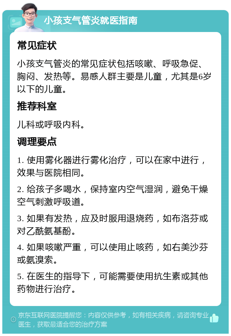 小孩支气管炎就医指南 常见症状 小孩支气管炎的常见症状包括咳嗽、呼吸急促、胸闷、发热等。易感人群主要是儿童，尤其是6岁以下的儿童。 推荐科室 儿科或呼吸内科。 调理要点 1. 使用雾化器进行雾化治疗，可以在家中进行，效果与医院相同。 2. 给孩子多喝水，保持室内空气湿润，避免干燥空气刺激呼吸道。 3. 如果有发热，应及时服用退烧药，如布洛芬或对乙酰氨基酚。 4. 如果咳嗽严重，可以使用止咳药，如右美沙芬或氨溴索。 5. 在医生的指导下，可能需要使用抗生素或其他药物进行治疗。