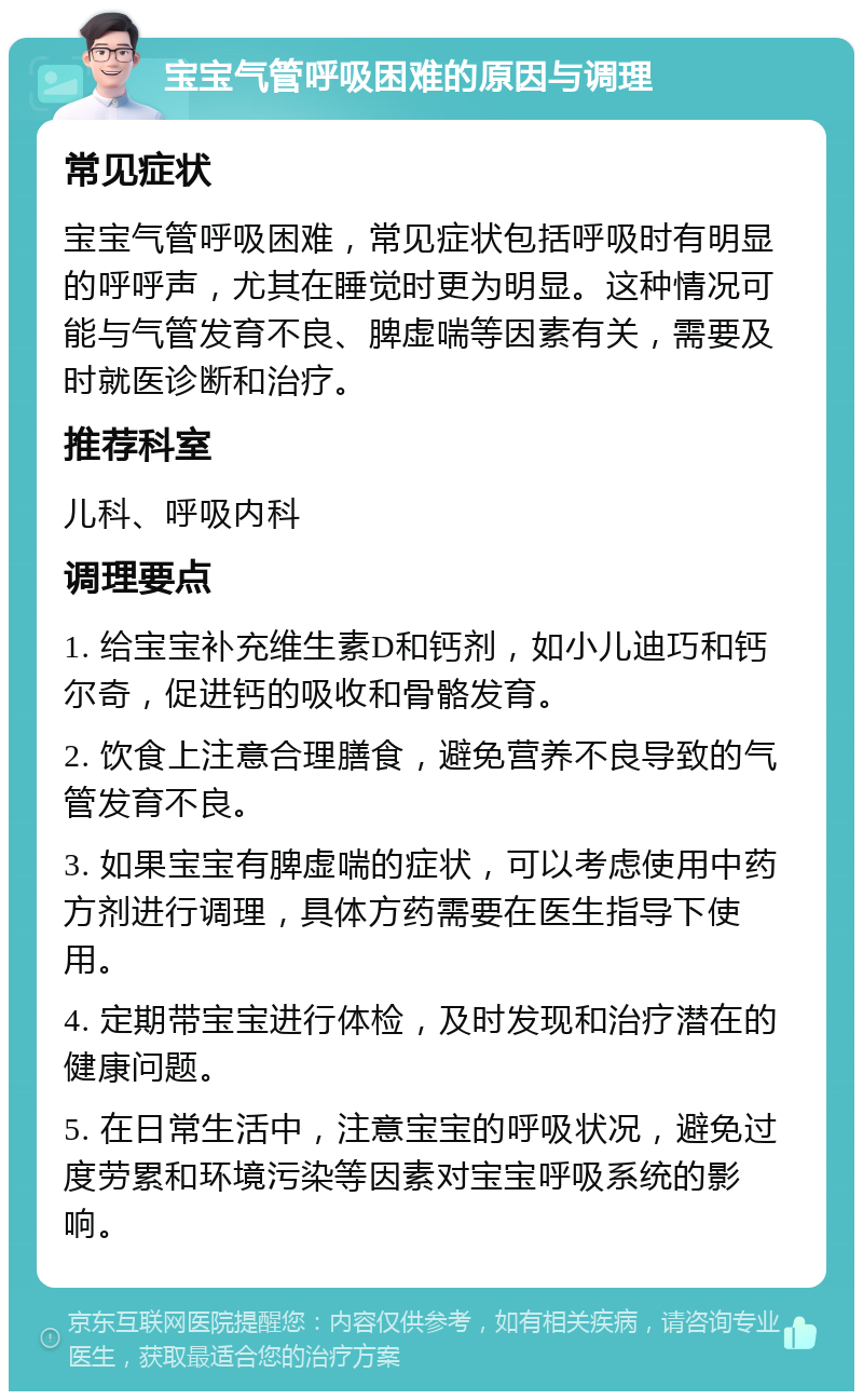 宝宝气管呼吸困难的原因与调理 常见症状 宝宝气管呼吸困难，常见症状包括呼吸时有明显的呼呼声，尤其在睡觉时更为明显。这种情况可能与气管发育不良、脾虚喘等因素有关，需要及时就医诊断和治疗。 推荐科室 儿科、呼吸内科 调理要点 1. 给宝宝补充维生素D和钙剂，如小儿迪巧和钙尔奇，促进钙的吸收和骨骼发育。 2. 饮食上注意合理膳食，避免营养不良导致的气管发育不良。 3. 如果宝宝有脾虚喘的症状，可以考虑使用中药方剂进行调理，具体方药需要在医生指导下使用。 4. 定期带宝宝进行体检，及时发现和治疗潜在的健康问题。 5. 在日常生活中，注意宝宝的呼吸状况，避免过度劳累和环境污染等因素对宝宝呼吸系统的影响。