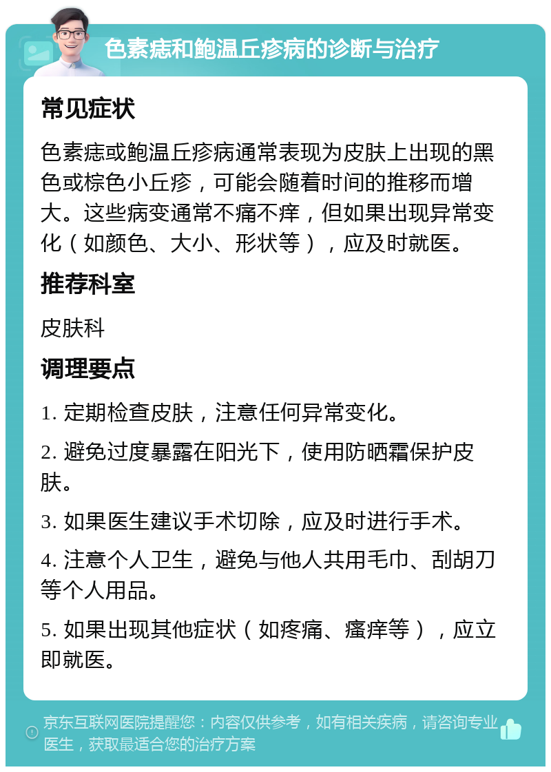 色素痣和鲍温丘疹病的诊断与治疗 常见症状 色素痣或鲍温丘疹病通常表现为皮肤上出现的黑色或棕色小丘疹，可能会随着时间的推移而增大。这些病变通常不痛不痒，但如果出现异常变化（如颜色、大小、形状等），应及时就医。 推荐科室 皮肤科 调理要点 1. 定期检查皮肤，注意任何异常变化。 2. 避免过度暴露在阳光下，使用防晒霜保护皮肤。 3. 如果医生建议手术切除，应及时进行手术。 4. 注意个人卫生，避免与他人共用毛巾、刮胡刀等个人用品。 5. 如果出现其他症状（如疼痛、瘙痒等），应立即就医。