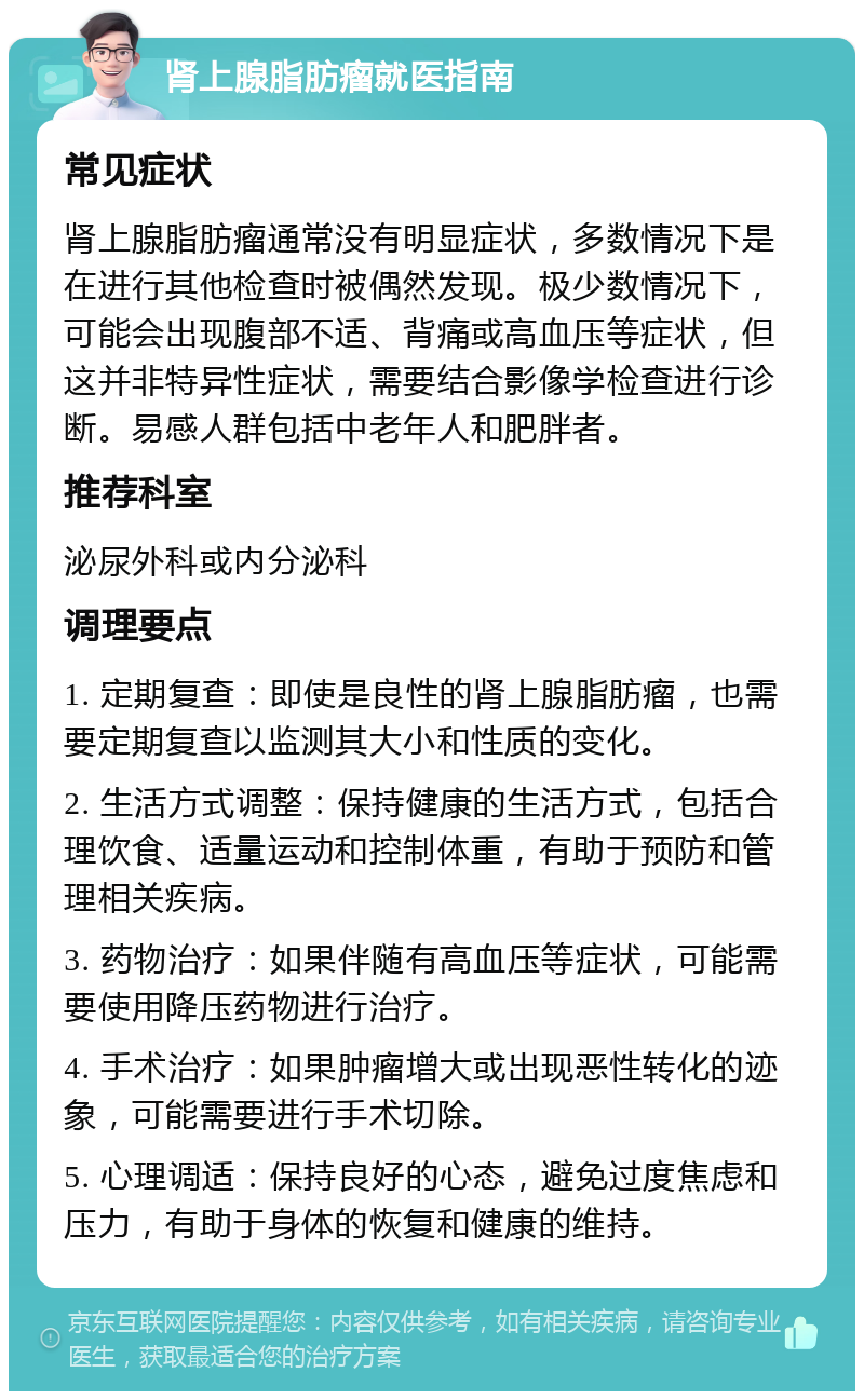 肾上腺脂肪瘤就医指南 常见症状 肾上腺脂肪瘤通常没有明显症状，多数情况下是在进行其他检查时被偶然发现。极少数情况下，可能会出现腹部不适、背痛或高血压等症状，但这并非特异性症状，需要结合影像学检查进行诊断。易感人群包括中老年人和肥胖者。 推荐科室 泌尿外科或内分泌科 调理要点 1. 定期复查：即使是良性的肾上腺脂肪瘤，也需要定期复查以监测其大小和性质的变化。 2. 生活方式调整：保持健康的生活方式，包括合理饮食、适量运动和控制体重，有助于预防和管理相关疾病。 3. 药物治疗：如果伴随有高血压等症状，可能需要使用降压药物进行治疗。 4. 手术治疗：如果肿瘤增大或出现恶性转化的迹象，可能需要进行手术切除。 5. 心理调适：保持良好的心态，避免过度焦虑和压力，有助于身体的恢复和健康的维持。