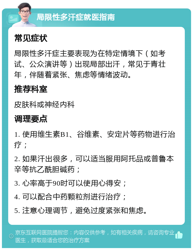 局限性多汗症就医指南 常见症状 局限性多汗症主要表现为在特定情境下（如考试、公众演讲等）出现局部出汗，常见于青壮年，伴随着紧张、焦虑等情绪波动。 推荐科室 皮肤科或神经内科 调理要点 1. 使用维生素B1、谷维素、安定片等药物进行治疗； 2. 如果汗出很多，可以适当服用阿托品或普鲁本辛等抗乙酰胆碱药； 3. 心率高于90时可以使用心得安； 4. 可以配合中药颗粒剂进行治疗； 5. 注意心理调节，避免过度紧张和焦虑。