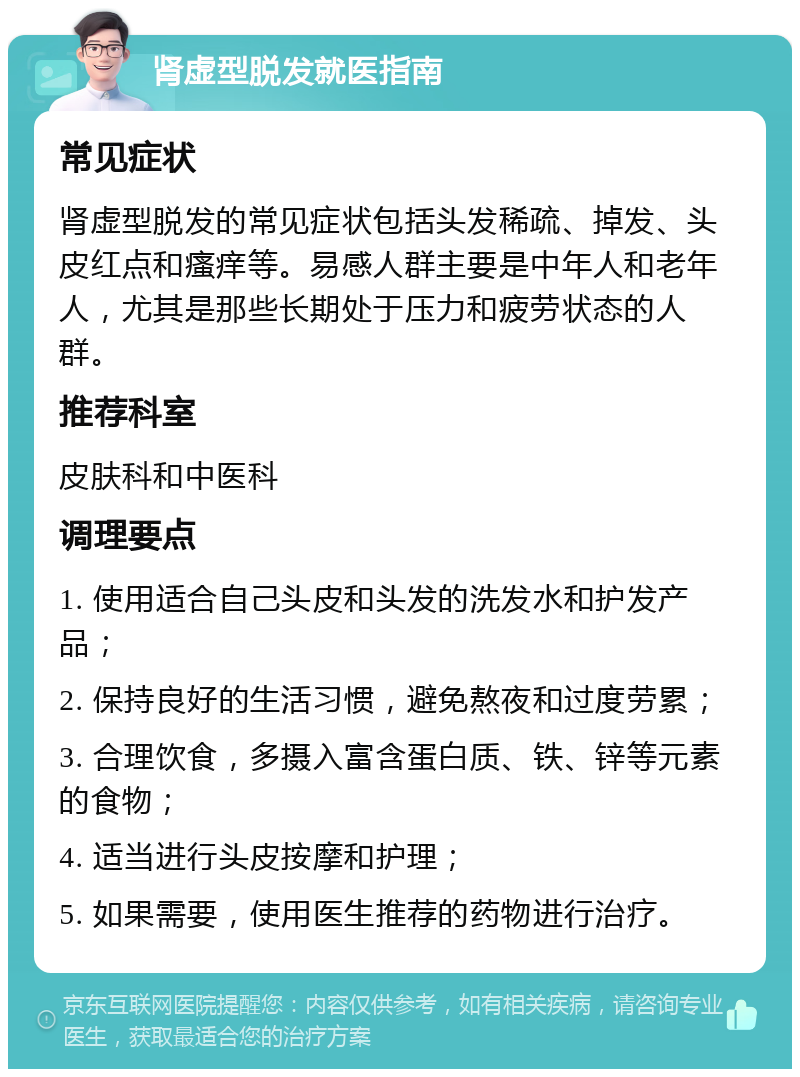 肾虚型脱发就医指南 常见症状 肾虚型脱发的常见症状包括头发稀疏、掉发、头皮红点和瘙痒等。易感人群主要是中年人和老年人，尤其是那些长期处于压力和疲劳状态的人群。 推荐科室 皮肤科和中医科 调理要点 1. 使用适合自己头皮和头发的洗发水和护发产品； 2. 保持良好的生活习惯，避免熬夜和过度劳累； 3. 合理饮食，多摄入富含蛋白质、铁、锌等元素的食物； 4. 适当进行头皮按摩和护理； 5. 如果需要，使用医生推荐的药物进行治疗。