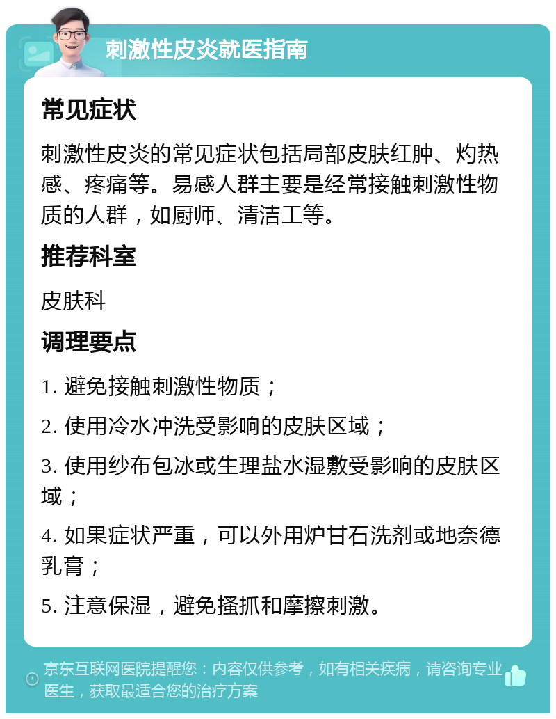 刺激性皮炎就医指南 常见症状 刺激性皮炎的常见症状包括局部皮肤红肿、灼热感、疼痛等。易感人群主要是经常接触刺激性物质的人群，如厨师、清洁工等。 推荐科室 皮肤科 调理要点 1. 避免接触刺激性物质； 2. 使用冷水冲洗受影响的皮肤区域； 3. 使用纱布包冰或生理盐水湿敷受影响的皮肤区域； 4. 如果症状严重，可以外用炉甘石洗剂或地奈德乳膏； 5. 注意保湿，避免搔抓和摩擦刺激。