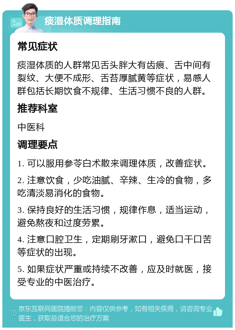 痰湿体质调理指南 常见症状 痰湿体质的人群常见舌头胖大有齿痕、舌中间有裂纹、大便不成形、舌苔厚腻黄等症状，易感人群包括长期饮食不规律、生活习惯不良的人群。 推荐科室 中医科 调理要点 1. 可以服用参苓白术散来调理体质，改善症状。 2. 注意饮食，少吃油腻、辛辣、生冷的食物，多吃清淡易消化的食物。 3. 保持良好的生活习惯，规律作息，适当运动，避免熬夜和过度劳累。 4. 注意口腔卫生，定期刷牙漱口，避免口干口苦等症状的出现。 5. 如果症状严重或持续不改善，应及时就医，接受专业的中医治疗。