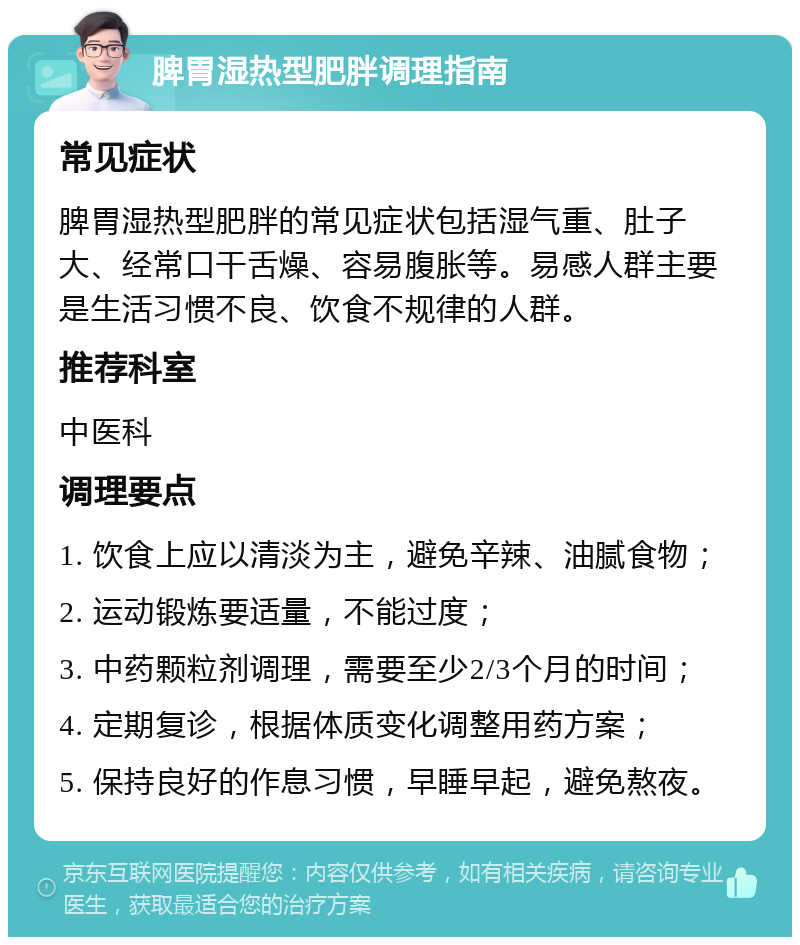 脾胃湿热型肥胖调理指南 常见症状 脾胃湿热型肥胖的常见症状包括湿气重、肚子大、经常口干舌燥、容易腹胀等。易感人群主要是生活习惯不良、饮食不规律的人群。 推荐科室 中医科 调理要点 1. 饮食上应以清淡为主，避免辛辣、油腻食物； 2. 运动锻炼要适量，不能过度； 3. 中药颗粒剂调理，需要至少2/3个月的时间； 4. 定期复诊，根据体质变化调整用药方案； 5. 保持良好的作息习惯，早睡早起，避免熬夜。