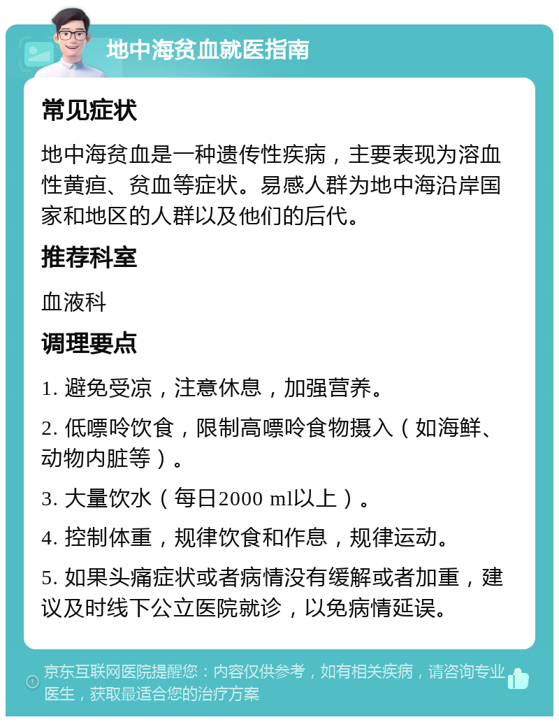 地中海贫血就医指南 常见症状 地中海贫血是一种遗传性疾病，主要表现为溶血性黄疸、贫血等症状。易感人群为地中海沿岸国家和地区的人群以及他们的后代。 推荐科室 血液科 调理要点 1. 避免受凉，注意休息，加强营养。 2. 低嘌呤饮食，限制高嘌呤食物摄入（如海鲜、动物内脏等）。 3. 大量饮水（每日2000 ml以上）。 4. 控制体重，规律饮食和作息，规律运动。 5. 如果头痛症状或者病情没有缓解或者加重，建议及时线下公立医院就诊，以免病情延误。