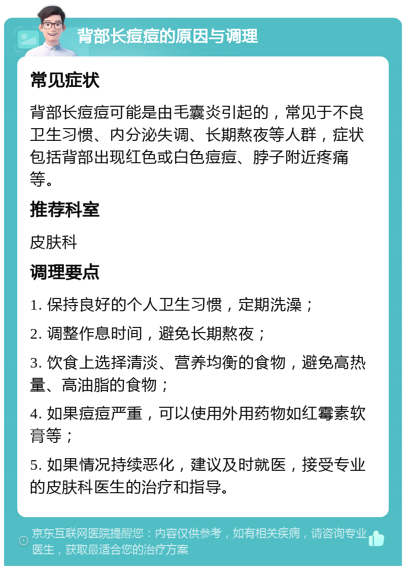 背部长痘痘的原因与调理 常见症状 背部长痘痘可能是由毛囊炎引起的，常见于不良卫生习惯、内分泌失调、长期熬夜等人群，症状包括背部出现红色或白色痘痘、脖子附近疼痛等。 推荐科室 皮肤科 调理要点 1. 保持良好的个人卫生习惯，定期洗澡； 2. 调整作息时间，避免长期熬夜； 3. 饮食上选择清淡、营养均衡的食物，避免高热量、高油脂的食物； 4. 如果痘痘严重，可以使用外用药物如红霉素软膏等； 5. 如果情况持续恶化，建议及时就医，接受专业的皮肤科医生的治疗和指导。