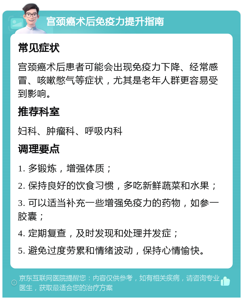 宫颈癌术后免疫力提升指南 常见症状 宫颈癌术后患者可能会出现免疫力下降、经常感冒、咳嗽憋气等症状，尤其是老年人群更容易受到影响。 推荐科室 妇科、肿瘤科、呼吸内科 调理要点 1. 多锻炼，增强体质； 2. 保持良好的饮食习惯，多吃新鲜蔬菜和水果； 3. 可以适当补充一些增强免疫力的药物，如参一胶囊； 4. 定期复查，及时发现和处理并发症； 5. 避免过度劳累和情绪波动，保持心情愉快。