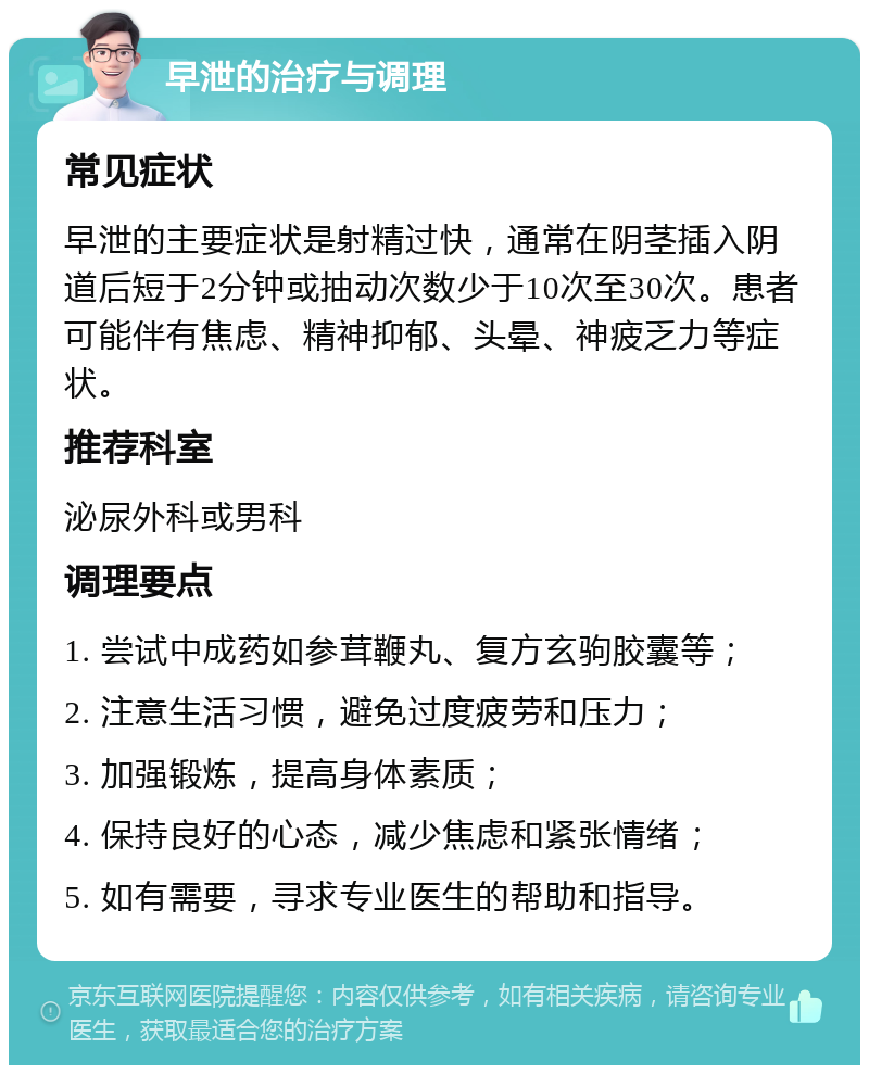 早泄的治疗与调理 常见症状 早泄的主要症状是射精过快，通常在阴茎插入阴道后短于2分钟或抽动次数少于10次至30次。患者可能伴有焦虑、精神抑郁、头晕、神疲乏力等症状。 推荐科室 泌尿外科或男科 调理要点 1. 尝试中成药如参茸鞭丸、复方玄驹胶囊等； 2. 注意生活习惯，避免过度疲劳和压力； 3. 加强锻炼，提高身体素质； 4. 保持良好的心态，减少焦虑和紧张情绪； 5. 如有需要，寻求专业医生的帮助和指导。