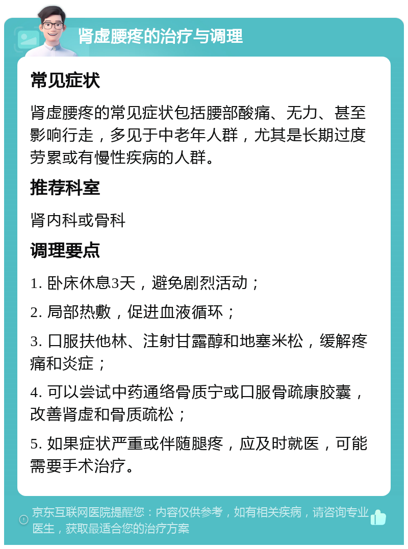 肾虚腰疼的治疗与调理 常见症状 肾虚腰疼的常见症状包括腰部酸痛、无力、甚至影响行走，多见于中老年人群，尤其是长期过度劳累或有慢性疾病的人群。 推荐科室 肾内科或骨科 调理要点 1. 卧床休息3天，避免剧烈活动； 2. 局部热敷，促进血液循环； 3. 口服扶他林、注射甘露醇和地塞米松，缓解疼痛和炎症； 4. 可以尝试中药通络骨质宁或口服骨疏康胶囊，改善肾虚和骨质疏松； 5. 如果症状严重或伴随腿疼，应及时就医，可能需要手术治疗。