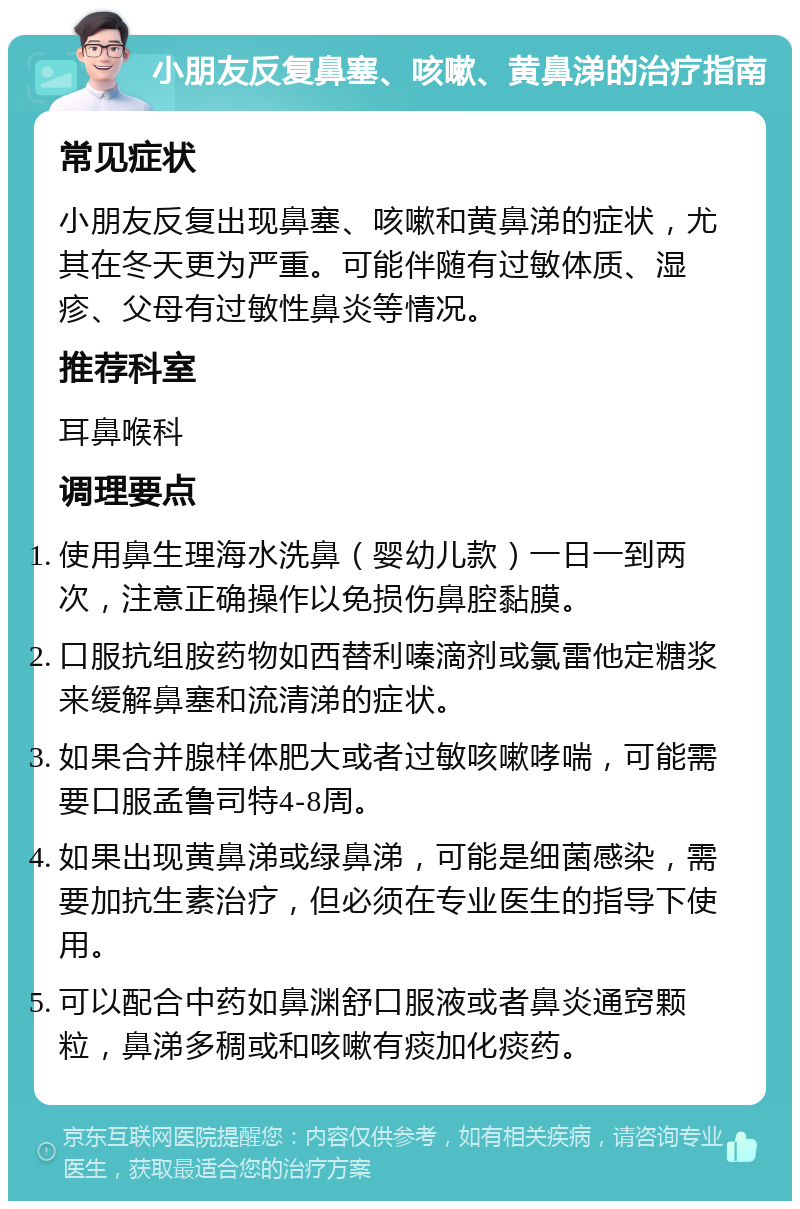 小朋友反复鼻塞、咳嗽、黄鼻涕的治疗指南 常见症状 小朋友反复出现鼻塞、咳嗽和黄鼻涕的症状，尤其在冬天更为严重。可能伴随有过敏体质、湿疹、父母有过敏性鼻炎等情况。 推荐科室 耳鼻喉科 调理要点 使用鼻生理海水洗鼻（婴幼儿款）一日一到两次，注意正确操作以免损伤鼻腔黏膜。 口服抗组胺药物如西替利嗪滴剂或氯雷他定糖浆来缓解鼻塞和流清涕的症状。 如果合并腺样体肥大或者过敏咳嗽哮喘，可能需要口服孟鲁司特4-8周。 如果出现黄鼻涕或绿鼻涕，可能是细菌感染，需要加抗生素治疗，但必须在专业医生的指导下使用。 可以配合中药如鼻渊舒口服液或者鼻炎通窍颗粒，鼻涕多稠或和咳嗽有痰加化痰药。