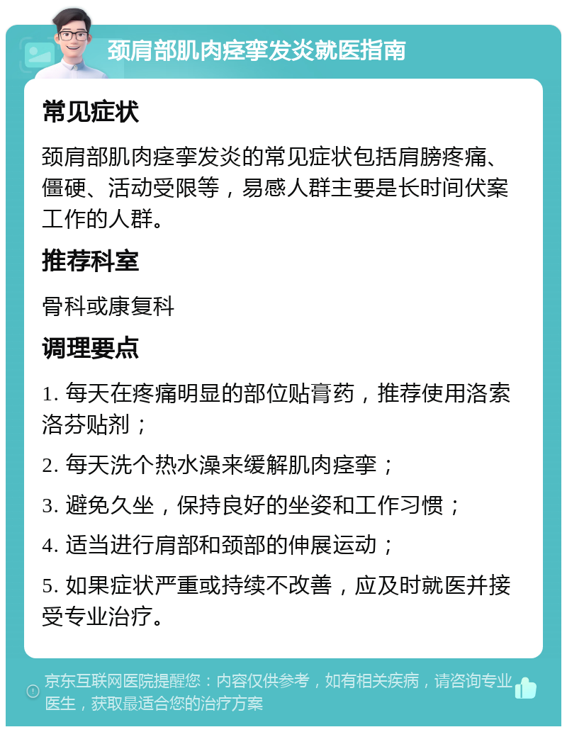 颈肩部肌肉痉挛发炎就医指南 常见症状 颈肩部肌肉痉挛发炎的常见症状包括肩膀疼痛、僵硬、活动受限等，易感人群主要是长时间伏案工作的人群。 推荐科室 骨科或康复科 调理要点 1. 每天在疼痛明显的部位贴膏药，推荐使用洛索洛芬贴剂； 2. 每天洗个热水澡来缓解肌肉痉挛； 3. 避免久坐，保持良好的坐姿和工作习惯； 4. 适当进行肩部和颈部的伸展运动； 5. 如果症状严重或持续不改善，应及时就医并接受专业治疗。