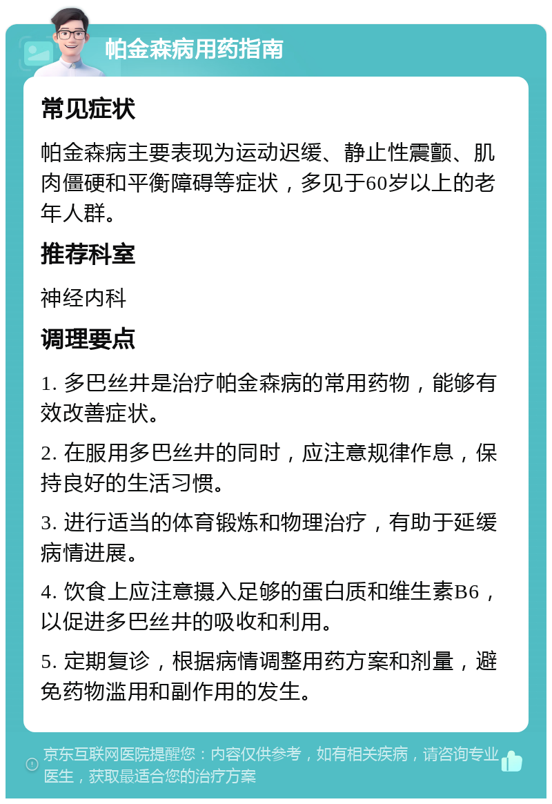 帕金森病用药指南 常见症状 帕金森病主要表现为运动迟缓、静止性震颤、肌肉僵硬和平衡障碍等症状，多见于60岁以上的老年人群。 推荐科室 神经内科 调理要点 1. 多巴丝井是治疗帕金森病的常用药物，能够有效改善症状。 2. 在服用多巴丝井的同时，应注意规律作息，保持良好的生活习惯。 3. 进行适当的体育锻炼和物理治疗，有助于延缓病情进展。 4. 饮食上应注意摄入足够的蛋白质和维生素B6，以促进多巴丝井的吸收和利用。 5. 定期复诊，根据病情调整用药方案和剂量，避免药物滥用和副作用的发生。