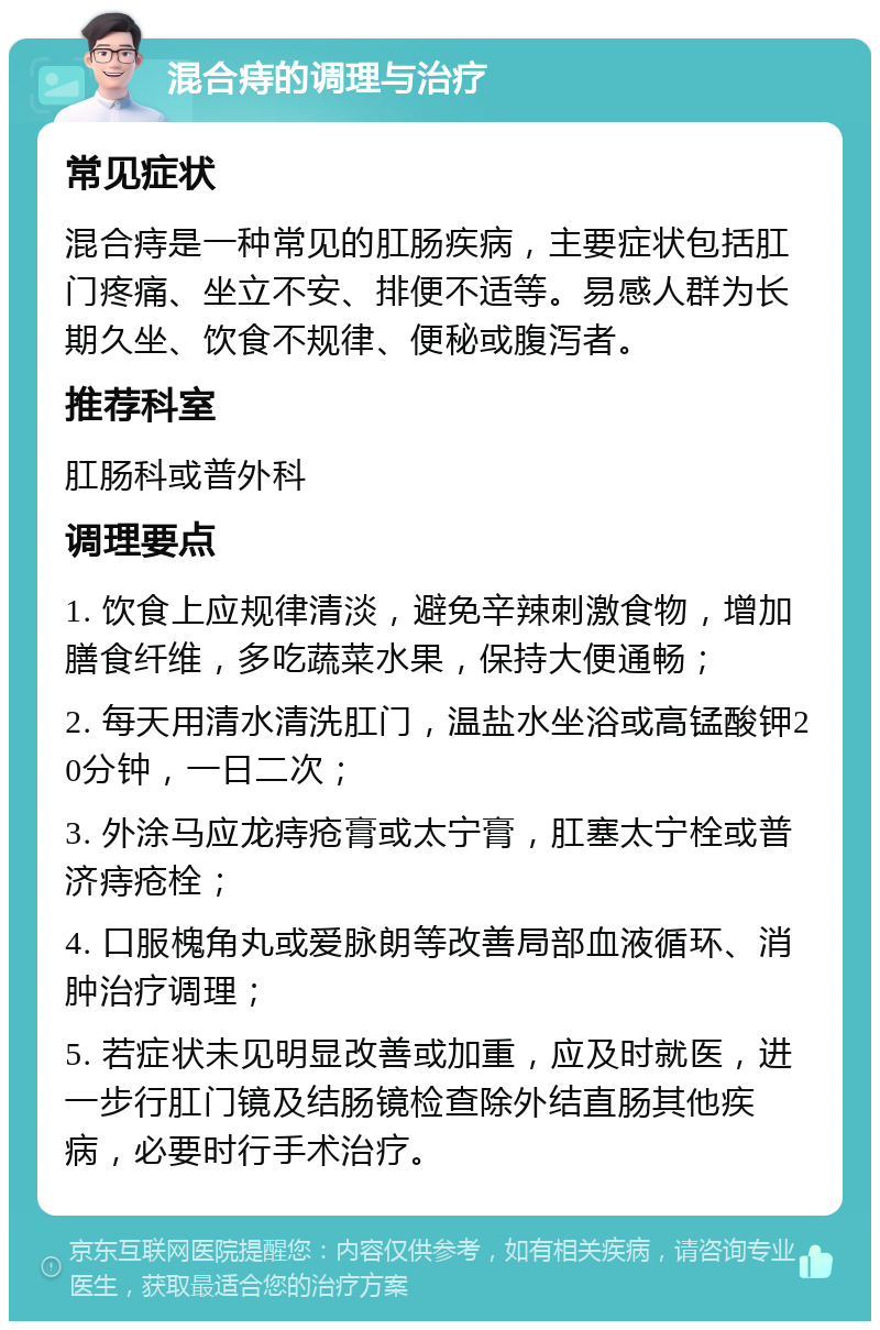 混合痔的调理与治疗 常见症状 混合痔是一种常见的肛肠疾病，主要症状包括肛门疼痛、坐立不安、排便不适等。易感人群为长期久坐、饮食不规律、便秘或腹泻者。 推荐科室 肛肠科或普外科 调理要点 1. 饮食上应规律清淡，避免辛辣刺激食物，增加膳食纤维，多吃蔬菜水果，保持大便通畅； 2. 每天用清水清洗肛门，温盐水坐浴或高锰酸钾20分钟，一日二次； 3. 外涂马应龙痔疮膏或太宁膏，肛塞太宁栓或普济痔疮栓； 4. 口服槐角丸或爱脉朗等改善局部血液循环、消肿治疗调理； 5. 若症状未见明显改善或加重，应及时就医，进一步行肛门镜及结肠镜检查除外结直肠其他疾病，必要时行手术治疗。