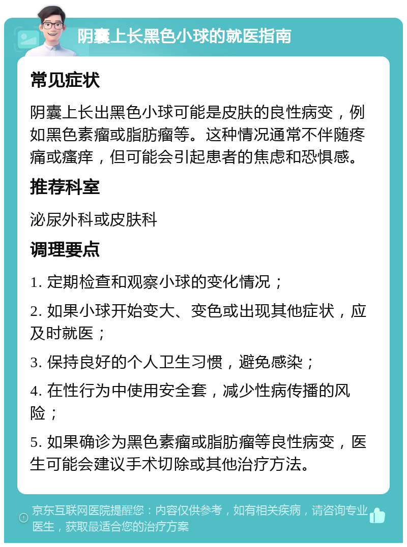 阴囊上长黑色小球的就医指南 常见症状 阴囊上长出黑色小球可能是皮肤的良性病变，例如黑色素瘤或脂肪瘤等。这种情况通常不伴随疼痛或瘙痒，但可能会引起患者的焦虑和恐惧感。 推荐科室 泌尿外科或皮肤科 调理要点 1. 定期检查和观察小球的变化情况； 2. 如果小球开始变大、变色或出现其他症状，应及时就医； 3. 保持良好的个人卫生习惯，避免感染； 4. 在性行为中使用安全套，减少性病传播的风险； 5. 如果确诊为黑色素瘤或脂肪瘤等良性病变，医生可能会建议手术切除或其他治疗方法。