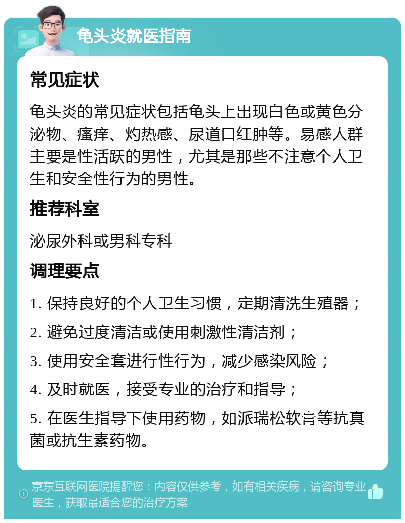 龟头炎就医指南 常见症状 龟头炎的常见症状包括龟头上出现白色或黄色分泌物、瘙痒、灼热感、尿道口红肿等。易感人群主要是性活跃的男性，尤其是那些不注意个人卫生和安全性行为的男性。 推荐科室 泌尿外科或男科专科 调理要点 1. 保持良好的个人卫生习惯，定期清洗生殖器； 2. 避免过度清洁或使用刺激性清洁剂； 3. 使用安全套进行性行为，减少感染风险； 4. 及时就医，接受专业的治疗和指导； 5. 在医生指导下使用药物，如派瑞松软膏等抗真菌或抗生素药物。