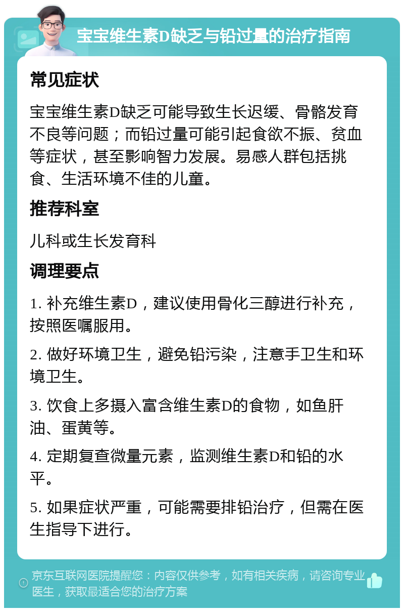 宝宝维生素D缺乏与铅过量的治疗指南 常见症状 宝宝维生素D缺乏可能导致生长迟缓、骨骼发育不良等问题；而铅过量可能引起食欲不振、贫血等症状，甚至影响智力发展。易感人群包括挑食、生活环境不佳的儿童。 推荐科室 儿科或生长发育科 调理要点 1. 补充维生素D，建议使用骨化三醇进行补充，按照医嘱服用。 2. 做好环境卫生，避免铅污染，注意手卫生和环境卫生。 3. 饮食上多摄入富含维生素D的食物，如鱼肝油、蛋黄等。 4. 定期复查微量元素，监测维生素D和铅的水平。 5. 如果症状严重，可能需要排铅治疗，但需在医生指导下进行。