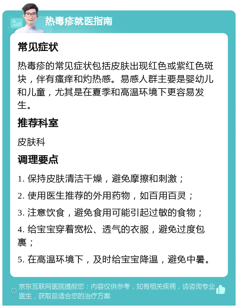 热毒疹就医指南 常见症状 热毒疹的常见症状包括皮肤出现红色或紫红色斑块，伴有瘙痒和灼热感。易感人群主要是婴幼儿和儿童，尤其是在夏季和高温环境下更容易发生。 推荐科室 皮肤科 调理要点 1. 保持皮肤清洁干燥，避免摩擦和刺激； 2. 使用医生推荐的外用药物，如百用百灵； 3. 注意饮食，避免食用可能引起过敏的食物； 4. 给宝宝穿着宽松、透气的衣服，避免过度包裹； 5. 在高温环境下，及时给宝宝降温，避免中暑。