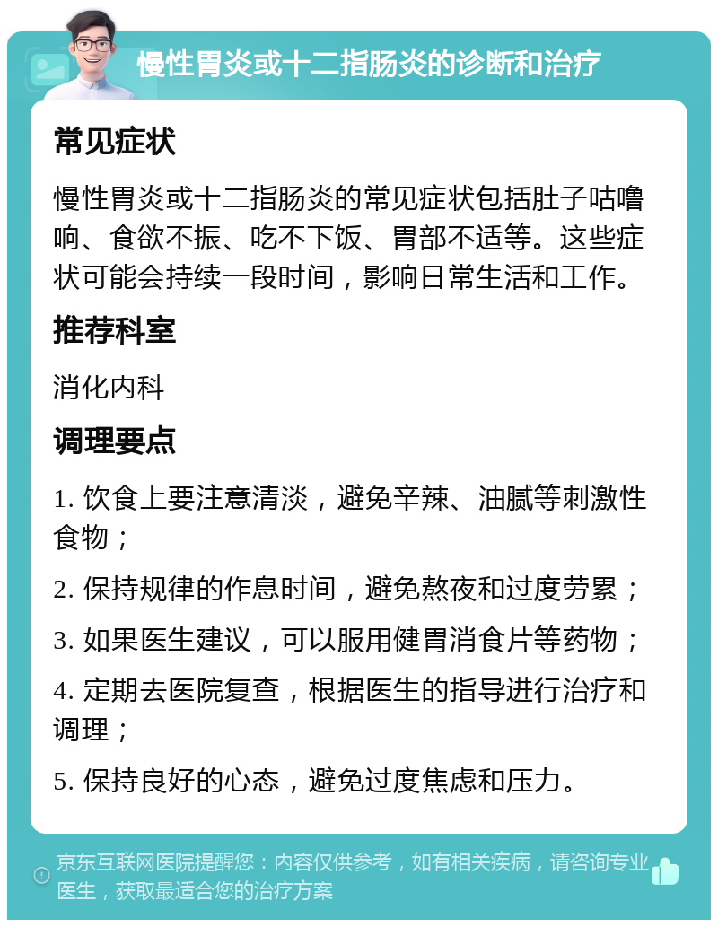 慢性胃炎或十二指肠炎的诊断和治疗 常见症状 慢性胃炎或十二指肠炎的常见症状包括肚子咕噜响、食欲不振、吃不下饭、胃部不适等。这些症状可能会持续一段时间，影响日常生活和工作。 推荐科室 消化内科 调理要点 1. 饮食上要注意清淡，避免辛辣、油腻等刺激性食物； 2. 保持规律的作息时间，避免熬夜和过度劳累； 3. 如果医生建议，可以服用健胃消食片等药物； 4. 定期去医院复查，根据医生的指导进行治疗和调理； 5. 保持良好的心态，避免过度焦虑和压力。