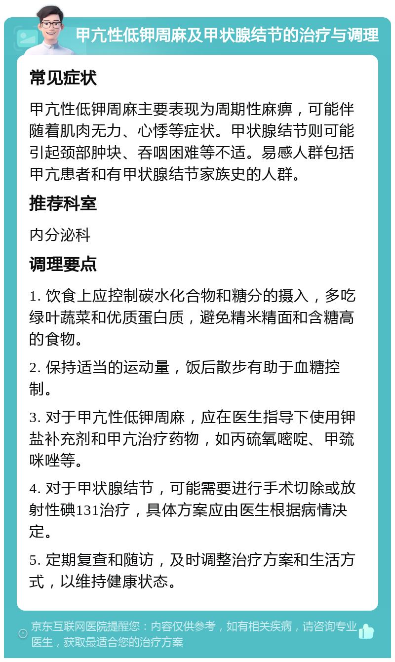 甲亢性低钾周麻及甲状腺结节的治疗与调理 常见症状 甲亢性低钾周麻主要表现为周期性麻痹，可能伴随着肌肉无力、心悸等症状。甲状腺结节则可能引起颈部肿块、吞咽困难等不适。易感人群包括甲亢患者和有甲状腺结节家族史的人群。 推荐科室 内分泌科 调理要点 1. 饮食上应控制碳水化合物和糖分的摄入，多吃绿叶蔬菜和优质蛋白质，避免精米精面和含糖高的食物。 2. 保持适当的运动量，饭后散步有助于血糖控制。 3. 对于甲亢性低钾周麻，应在医生指导下使用钾盐补充剂和甲亢治疗药物，如丙硫氧嘧啶、甲巯咪唑等。 4. 对于甲状腺结节，可能需要进行手术切除或放射性碘131治疗，具体方案应由医生根据病情决定。 5. 定期复查和随访，及时调整治疗方案和生活方式，以维持健康状态。