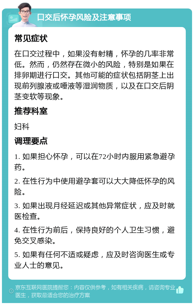 口交后怀孕风险及注意事项 常见症状 在口交过程中，如果没有射精，怀孕的几率非常低。然而，仍然存在微小的风险，特别是如果在排卵期进行口交。其他可能的症状包括阴茎上出现前列腺液或唾液等湿润物质，以及在口交后阴茎变软等现象。 推荐科室 妇科 调理要点 1. 如果担心怀孕，可以在72小时内服用紧急避孕药。 2. 在性行为中使用避孕套可以大大降低怀孕的风险。 3. 如果出现月经延迟或其他异常症状，应及时就医检查。 4. 在性行为前后，保持良好的个人卫生习惯，避免交叉感染。 5. 如果有任何不适或疑虑，应及时咨询医生或专业人士的意见。