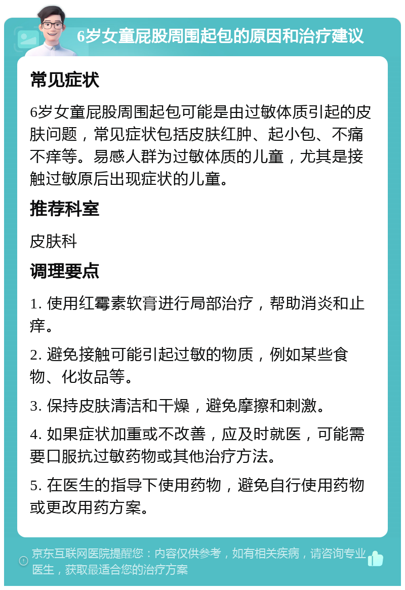 6岁女童屁股周围起包的原因和治疗建议 常见症状 6岁女童屁股周围起包可能是由过敏体质引起的皮肤问题，常见症状包括皮肤红肿、起小包、不痛不痒等。易感人群为过敏体质的儿童，尤其是接触过敏原后出现症状的儿童。 推荐科室 皮肤科 调理要点 1. 使用红霉素软膏进行局部治疗，帮助消炎和止痒。 2. 避免接触可能引起过敏的物质，例如某些食物、化妆品等。 3. 保持皮肤清洁和干燥，避免摩擦和刺激。 4. 如果症状加重或不改善，应及时就医，可能需要口服抗过敏药物或其他治疗方法。 5. 在医生的指导下使用药物，避免自行使用药物或更改用药方案。