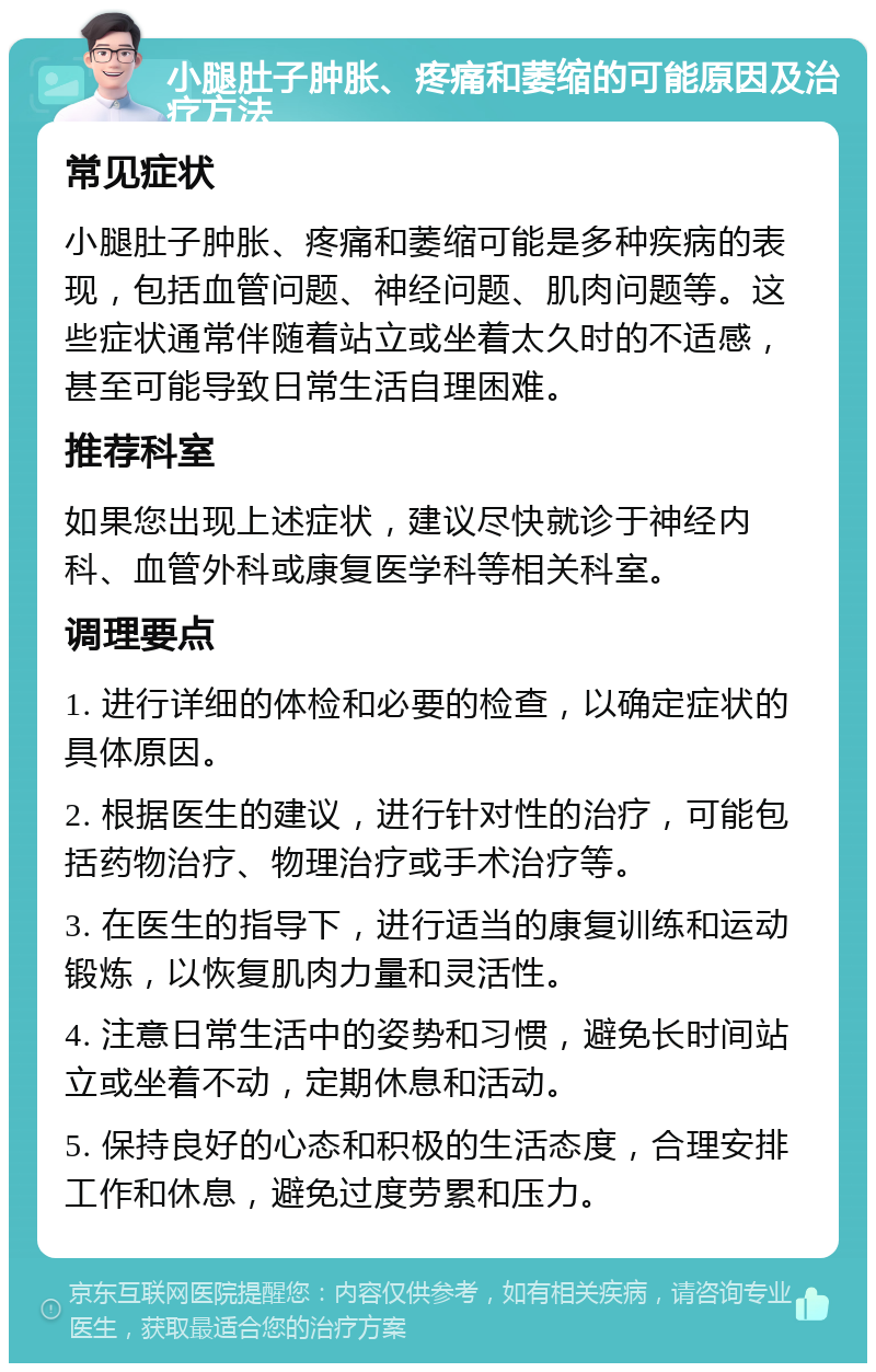 小腿肚子肿胀、疼痛和萎缩的可能原因及治疗方法 常见症状 小腿肚子肿胀、疼痛和萎缩可能是多种疾病的表现，包括血管问题、神经问题、肌肉问题等。这些症状通常伴随着站立或坐着太久时的不适感，甚至可能导致日常生活自理困难。 推荐科室 如果您出现上述症状，建议尽快就诊于神经内科、血管外科或康复医学科等相关科室。 调理要点 1. 进行详细的体检和必要的检查，以确定症状的具体原因。 2. 根据医生的建议，进行针对性的治疗，可能包括药物治疗、物理治疗或手术治疗等。 3. 在医生的指导下，进行适当的康复训练和运动锻炼，以恢复肌肉力量和灵活性。 4. 注意日常生活中的姿势和习惯，避免长时间站立或坐着不动，定期休息和活动。 5. 保持良好的心态和积极的生活态度，合理安排工作和休息，避免过度劳累和压力。