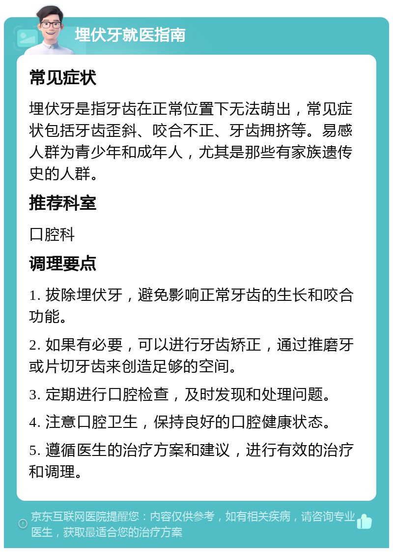 埋伏牙就医指南 常见症状 埋伏牙是指牙齿在正常位置下无法萌出，常见症状包括牙齿歪斜、咬合不正、牙齿拥挤等。易感人群为青少年和成年人，尤其是那些有家族遗传史的人群。 推荐科室 口腔科 调理要点 1. 拔除埋伏牙，避免影响正常牙齿的生长和咬合功能。 2. 如果有必要，可以进行牙齿矫正，通过推磨牙或片切牙齿来创造足够的空间。 3. 定期进行口腔检查，及时发现和处理问题。 4. 注意口腔卫生，保持良好的口腔健康状态。 5. 遵循医生的治疗方案和建议，进行有效的治疗和调理。