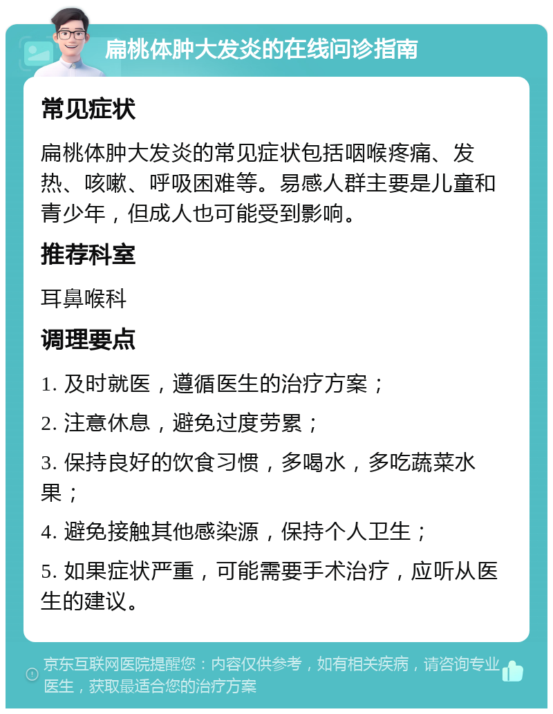 扁桃体肿大发炎的在线问诊指南 常见症状 扁桃体肿大发炎的常见症状包括咽喉疼痛、发热、咳嗽、呼吸困难等。易感人群主要是儿童和青少年，但成人也可能受到影响。 推荐科室 耳鼻喉科 调理要点 1. 及时就医，遵循医生的治疗方案； 2. 注意休息，避免过度劳累； 3. 保持良好的饮食习惯，多喝水，多吃蔬菜水果； 4. 避免接触其他感染源，保持个人卫生； 5. 如果症状严重，可能需要手术治疗，应听从医生的建议。